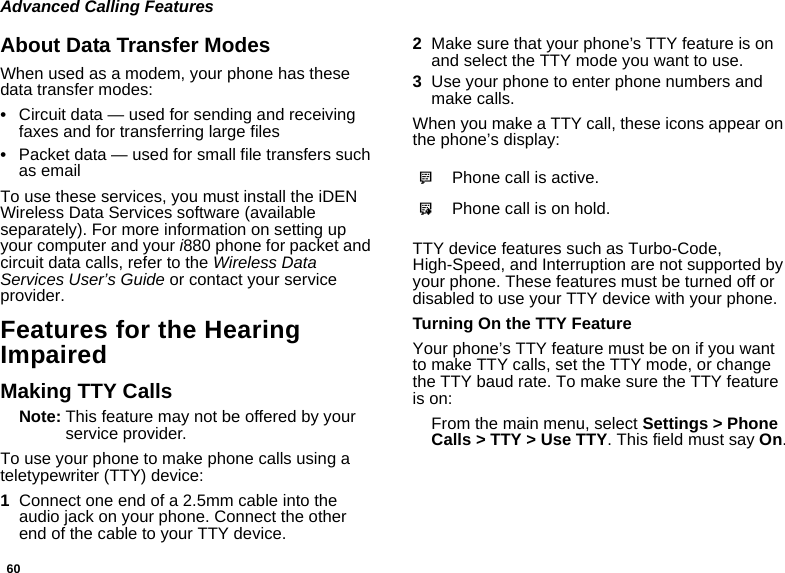 60Advanced Calling FeaturesAbout Data Transfer ModesWhen used as a modem, your phone has these data transfer modes:•Circuit data — used for sending and receiving faxes and for transferring large files•Packet data — used for small file transfers such as emailTo use these services, you must install the iDEN Wireless Data Services software (available separately). For more information on setting up your computer and your i880 phone for packet and circuit data calls, refer to the Wireless Data Services User’s Guide or contact your service provider.Features for the Hearing ImpairedMaking TTY CallsNote: This feature may not be offered by your service provider.To use your phone to make phone calls using a teletypewriter (TTY) device:1Connect one end of a 2.5mm cable into the audio jack on your phone. Connect the other end of the cable to your TTY device.2Make sure that your phone’s TTY feature is on and select the TTY mode you want to use.3Use your phone to enter phone numbers and make calls.When you make a TTY call, these icons appear on the phone’s display: TTY device features such as Turbo-Code, High-Speed, and Interruption are not supported by your phone. These features must be turned off or disabled to use your TTY device with your phone.Turning On the TTY FeatureYour phone’s TTY feature must be on if you want to make TTY calls, set the TTY mode, or change the TTY baud rate. To make sure the TTY feature is on:From the main menu, select Settings &gt; Phone Calls &gt; TTY &gt; Use TTY. This field must say On.NPhone call is active.OPhone call is on hold.
