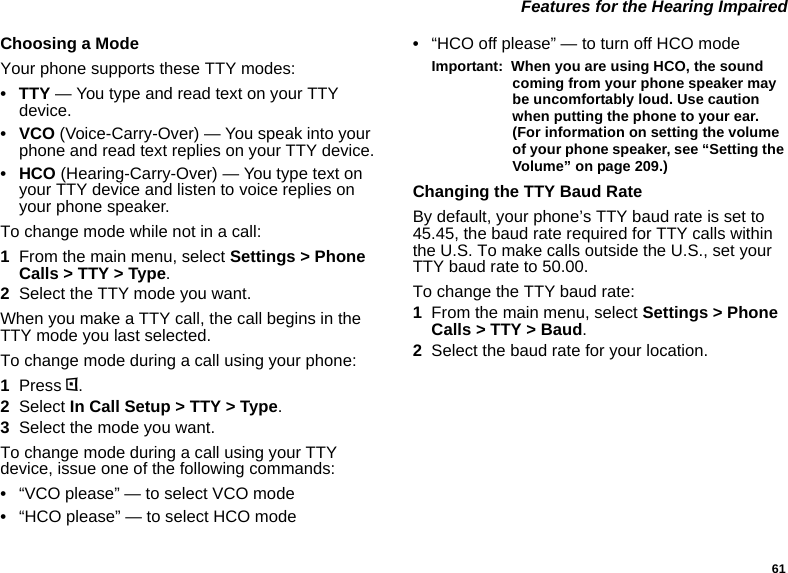 61 Features for the Hearing ImpairedChoosing a ModeYour phone supports these TTY modes:•TTY — You type and read text on your TTY device.•VCO (Voice-Carry-Over) — You speak into your phone and read text replies on your TTY device.• HCO (Hearing-Carry-Over) — You type text on your TTY device and listen to voice replies on your phone speaker.To change mode while not in a call:1From the main menu, select Settings &gt; Phone Calls &gt; TTY &gt; Type.2Select the TTY mode you want. When you make a TTY call, the call begins in the TTY mode you last selected.To change mode during a call using your phone:1Press m.2Select In Call Setup &gt; TTY &gt; Type.3Select the mode you want.To change mode during a call using your TTY device, issue one of the following commands:•“VCO please” — to select VCO mode•“HCO please” — to select HCO mode•“HCO off please” — to turn off HCO modeImportant:  When you are using HCO, the sound coming from your phone speaker may be uncomfortably loud. Use caution when putting the phone to your ear. (For information on setting the volume of your phone speaker, see “Setting the Volume” on page 209.)Changing the TTY Baud RateBy default, your phone’s TTY baud rate is set to 45.45, the baud rate required for TTY calls within the U.S. To make calls outside the U.S., set your TTY baud rate to 50.00.To change the TTY baud rate:1From the main menu, select Settings &gt; Phone Calls &gt; TTY &gt; Baud.2Select the baud rate for your location.