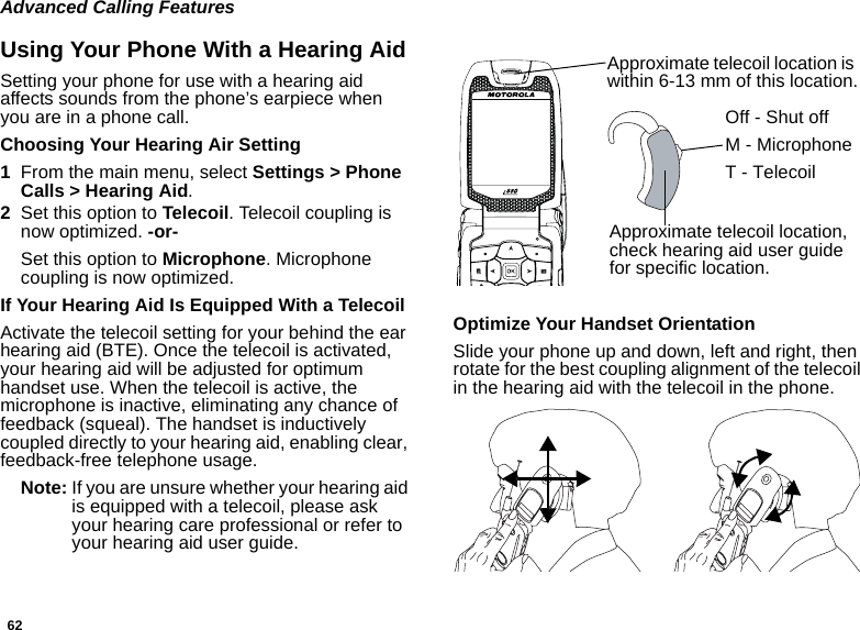 62Advanced Calling FeaturesUsing Your Phone With a Hearing AidSetting your phone for use with a hearing aid affects sounds from the phone’s earpiece when you are in a phone call.Choosing Your Hearing Air Setting1From the main menu, select Settings &gt; Phone Calls &gt; Hearing Aid.2Set this option to Telecoil. Telecoil coupling is now optimized. -or-Set this option to Microphone. Microphone coupling is now optimized.If Your Hearing Aid Is Equipped With a TelecoilActivate the telecoil setting for your behind the ear hearing aid (BTE). Once the telecoil is activated, your hearing aid will be adjusted for optimum handset use. When the telecoil is active, the microphone is inactive, eliminating any chance of feedback (squeal). The handset is inductively coupled directly to your hearing aid, enabling clear, feedback-free telephone usage.Note: If you are unsure whether your hearing aid is equipped with a telecoil, please ask your hearing care professional or refer to your hearing aid user guide.Optimize Your Handset OrientationSlide your phone up and down, left and right, then rotate for the best coupling alignment of the telecoil in the hearing aid with the telecoil in the phone.Approximate telecoil location is within 6-13 mm of this location.Approximate telecoil location, check hearing aid user guide for specific location.Off - Shut offM - MicrophoneT - Telecoil