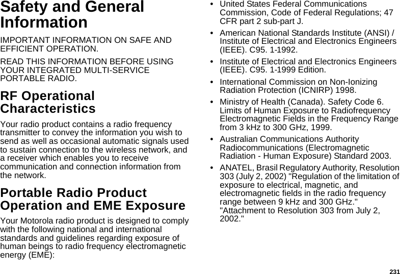 231Safety and General InformationIMPORTANT INFORMATION ON SAFE AND EFFICIENT OPERATION. READ THIS INFORMATION BEFORE USING YOUR INTEGRATED MULTI-SERVICE PORTABLE RADIO.RF Operational CharacteristicsYour radio product contains a radio frequency transmitter to convey the information you wish to send as well as occasional automatic signals used to sustain connection to the wireless network, and a receiver which enables you to receive communication and connection information from the network.Portable Radio Product Operation and EME ExposureYour Motorola radio product is designed to comply with the following national and international standards and guidelines regarding exposure of human beings to radio frequency electromagnetic energy (EME):•United States Federal Communications Commission, Code of Federal Regulations; 47 CFR part 2 sub-part J.•American National Standards Institute (ANSI) / Institute of Electrical and Electronics Engineers (IEEE). C95. 1-1992.•Institute of Electrical and Electronics Engineers (IEEE). C95. 1-1999 Edition.•International Commission on Non-Ionizing Radiation Protection (ICNIRP) 1998.•Ministry of Health (Canada). Safety Code 6. Limits of Human Exposure to Radiofrequency Electromagnetic Fields in the Frequency Range from 3 kHz to 300 GHz, 1999.•Australian Communications Authority Radiocommunications (Electromagnetic Radiation - Human Exposure) Standard 2003.•ANATEL, Brasil Regulatory Authority, Resolution 303 (July 2, 2002) &quot;Regulation of the limitation of exposure to electrical, magnetic, and electromagnetic fields in the radio frequency range between 9 kHz and 300 GHz.&quot; &quot;Attachment to Resolution 303 from July 2, 2002.&quot; 