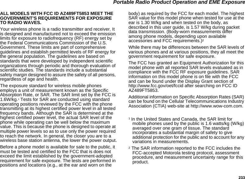 233 Portable Radio Product Operation and EME ExposureALL MODELS WITH FCC ID AZ489FT5853 MEET THE GOVERNMENT’S REQUIREMENTS FOR EXPOSURE TO RADIO WAVES.Your wireless phone is a radio transmitter and receiver. It is designed and manufactured not to exceed the emission limits for exposure to radiofrequency (RF) energy set by the Federal Communications Commission of the U.S. Government. These limits are part of comprehensive guidelines and establish permitted levels of RF energy for the general population. The guidelines are based on standards that were developed by independent scientific organizations through periodic and thorough evaluation of scientific studies. The standards include a substantial safety margin designed to assure the safety of all persons, regardless of age and health.The exposure standard for wireless mobile phones employs a unit of measurement known as the Specific Absorption Rate, or SAR. The SAR limit set by the FCC is 1.6W/kg.1 Tests for SAR are conducted using standard operating positions reviewed by the FCC with the phone transmitting at its highest certified power level in all tested frequency bands. Although the SAR is determined at the highest certified power level, the actual SAR level of the phone while operating can be well below the maximum value. This is because the phone is designed to operate at multiple power levels so as to use only the power required to reach the network. In general, the closer you are to a wireless base station antenna, the lower the power output.Before a phone model is available for sale to the public, it must be tested and certified to the FCC that is does not exceed the limit established by the government-adopted requirement for safe exposure. The tests are performed in positions and locations (e.g., at the ear and worn on the body) as required by the FCC for each model. The highest SAR value for this model phone when tested for use at the ear is 1.30 W/kg and when tested on the body, as described in this user guide, is 1.57 W/kg during packet data transmission. (Body-worn measurements differ among phone models, depending upon available accessories and FCC requirements.)2 While there may be differences between the SAR levels of various phones and at various positions, they all meet the government requirement for safe exposure.The FCC has granted an Equipment Authorization for this model phone with all reported SAR levels evaluated as in compliance with the FCC RF exposure guidelines. SAR information on this model phone is on file with the FCC and can be found under the Display Grant section of http://www.fcc.gov/oet/fccid after searching on FCC ID AZ489FT5853.Additional information on Specific Absorption Rates (SAR) can be found on the Cellular Telecommunications Industry Association (CTIA) web-site at http://www.wow-com.com.1 In the United States and Canada, the SAR limit for mobile phones used by the public is 1.6 watts/kg (W/kg) averaged over one gram of tissue. The standard incorporates a substantial margin of safety to give additional protection for the public and to account for any variations in measurements.2  The SAR information reported to the FCC includes the FCC-accepted Motorola testing protocol, assessment procedure, and measurement uncertainty range for this product.