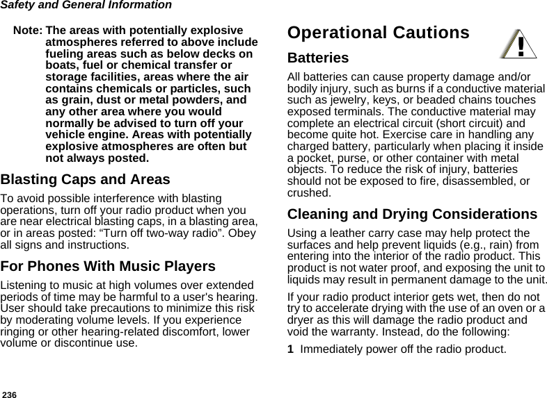 236Safety and General InformationNote: The areas with potentially explosive atmospheres referred to above include fueling areas such as below decks on boats, fuel or chemical transfer or storage facilities, areas where the air contains chemicals or particles, such as grain, dust or metal powders, and any other area where you would normally be advised to turn off your vehicle engine. Areas with potentially explosive atmospheres are often but not always posted.Blasting Caps and AreasTo avoid possible interference with blasting operations, turn off your radio product when you are near electrical blasting caps, in a blasting area, or in areas posted: “Turn off two-way radio”. Obey all signs and instructions.For Phones With Music PlayersListening to music at high volumes over extended periods of time may be harmful to a user&apos;s hearing. User should take precautions to minimize this risk by moderating volume levels. If you experience ringing or other hearing-related discomfort, lower volume or discontinue use.Operational CautionsBatteriesAll batteries can cause property damage and/or bodily injury, such as burns if a conductive material such as jewelry, keys, or beaded chains touches exposed terminals. The conductive material may complete an electrical circuit (short circuit) and become quite hot. Exercise care in handling any charged battery, particularly when placing it inside a pocket, purse, or other container with metal objects. To reduce the risk of injury, batteries should not be exposed to fire, disassembled, or crushed.Cleaning and Drying ConsiderationsUsing a leather carry case may help protect the surfaces and help prevent liquids (e.g., rain) from entering into the interior of the radio product. This product is not water proof, and exposing the unit to liquids may result in permanent damage to the unit.If your radio product interior gets wet, then do not try to accelerate drying with the use of an oven or a dryer as this will damage the radio product and void the warranty. Instead, do the following:1Immediately power off the radio product.!