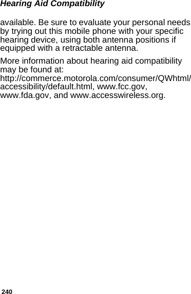 240Hearing Aid Compatibilityavailable. Be sure to evaluate your personal needs by trying out this mobile phone with your specific hearing device, using both antenna positions if equipped with a retractable antenna.More information about hearing aid compatibility may be found at:  http://commerce.motorola.com/consumer/QWhtml/accessibility/default.html, www.fcc.gov, www.fda.gov, and www.accesswireless.org. 