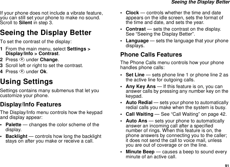 91Seeing the Display BetterIf your phone does not include a vibrate feature,you can still set your phone to make no sound.Scroll to Silent in step 3.Seeing the Display BetterTo set the contrast of the display:1From the main menu, select Settings &gt;Display/Info &gt; Contrast.2Press Aunder Change.3Scroll left or right to set the contrast.4Press Aunder Ok.Using SettingsSettings contains many submenus that let youcustomize your phone.Display/Info FeaturesThe Display/Info menu controls how the keypadand display appear:• Palette — changes the color scheme of thedisplay.• Backlight — controls how long the backlightstays on after you make or receive a call.•Clock— controls whether the time and dateappears on the idle screen, sets the format ofthe time and date, and sets the year.•Contrast— sets the contrast on the display.See “Seeing the Display Better”.• Language — sets the language that your phonedisplays.Phone Calls FeaturesThe Phone Calls menu controls how your phonehandles phone calls:• Set Line — sets phone line 1 or phone line 2 asthe active line for outgoing calls.•AnyKeyAns— If this feature is on, you cananswer calls by pressing any number key on thekeypad.•AutoRedial— sets your phone to automaticallyredial calls you make when the system is busy.•CallWaiting— See “Call Waiting” on page 42.• Auto Ans — sets your phone to automaticallyanswer an incoming call after a specifiednumber of rings. When this feature is on, thephone answers by connecting you to the caller;it does not send the call to voice mail, unlessyou are out of coverage or on the line.•MinuteBeep— causes a beep to sound everyminute of an active call.
