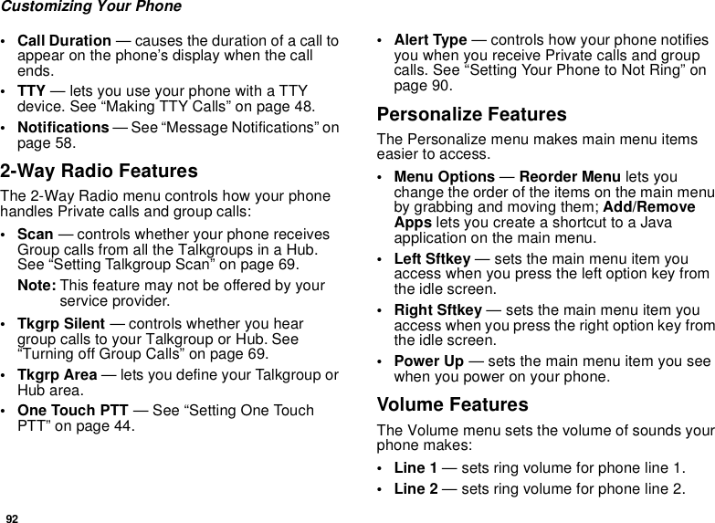 92Customizing Your Phone• Call Duration — causes the duration of a call toappear on the phone’s display when the callends.• TTY — lets you use your phone with a TTYdevice. See “Making TTY Calls” on page 48.• Notifications — See “Message Notifications” onpage 58.2-Way Radio FeaturesThe 2-Way Radio menu controls how your phonehandles Private calls and group calls:•Scan— controls whether your phone receivesGroup calls from all the Talkgroups in a Hub.See “Setting Talkgroup Scan” on page 69.Note: This feature may not be offered by yourservice provider.• Tkgrp Silent — controls whether you heargroup calls to your Talkgroup or Hub. See“Turning off Group Calls” on page 69.• Tkgrp Area — lets you define your Talkgroup orHub area.• One Touch PTT — See “Setting One TouchPTT” on page 44.•AlertType— controls how your phone notifiesyou when you receive Private calls and groupcalls. See “Setting Your Phone to Not Ring” onpage 90.Personalize FeaturesThe Personalize menu makes main menu itemseasier to access.• Menu Options —Reorder Menu lets youchange the order of the items on the main menuby grabbing and moving them; Add/RemoveApps letsyoucreateashortcuttoaJavaapplication on the main menu.• Left Sftkey — sets the main menu item youaccesswhenyoupresstheleftoptionkeyfromthe idle screen.• Right Sftkey — sets the main menu item youaccess when you press the right option key fromthe idle screen.•PowerUp— sets the main menu item you seewhen you power on your phone.Volume FeaturesThe Volume menu sets the volume of sounds yourphone makes:•Line1— sets ring volume for phone line 1.•Line2— sets ring volume for phone line 2.