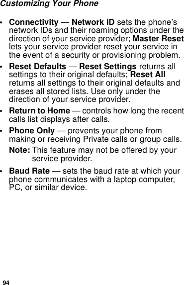 94Customizing Your Phone• Connectivity —Network ID sets the phone’snetwork IDs and their roaming options under thedirection of your service provider; Master Resetlets your service provider reset your service inthe event of a security or provisioning problem.• Reset Defaults —Reset Settings returns allsettings to their original defaults; Reset Allreturns all settings to their original defaults anderases all stored lists. Use only under thedirection of your service provider.• ReturntoHome— controls how long the recentcalls list displays after calls.• Phone Only — prevents your phone frommaking or receiving Private calls or group calls.Note: This feature may not be offered by yourservice provider.•BaudRate— sets the baud rate at which yourphone communicates with a laptop computer,PC, or similar device.