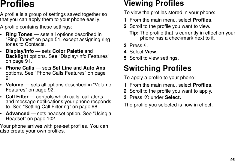 95ProfilesA profile is a group of settings saved together sothat you can apply them to your phone easily.A profile contains these settings:•RingTones— sets all options described in“Ring Tones” on page 51, except assigning ringtones to Contacts.• Display/Info —setsColor Palette andBacklight options. See “Display/Info Features”on page 91.• Phone Calls —setsSet Line and Auto Ansoptions. See “Phone Calls Features” on page91.• Volume — sets all options described in “VolumeFeatures” on page 92.•CallFilter— controls which calls, call alerts,and message notifications your phone respondsto. See “Setting Call Filtering” on page 98.• Advanced — sets headset option. See “Using aHeadset” on page 102.Your phone arrives with pre-set profiles. You canalso create your own profiles.Viewing ProfilesTo view the profiles stored in your phone:1From the main menu, select Profiles.2Scrolltotheprofileyouwanttoview.Tip: The profile that is currently in effect on yourphone has a checkmark next to it.3Press m.4Select View.5Scroll to view settings.Switching ProfilesTo apply a profile to your phone:1From the main menu, select Profiles.2Scrolltotheprofileyouwanttoapply.3Press Aunder Select.The profile you selected is now in effect.