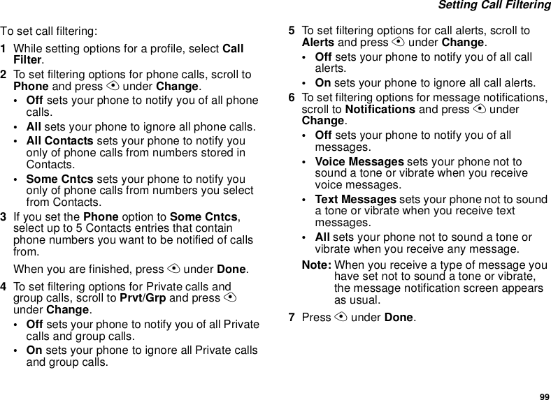 99Setting Call FilteringTo set call filtering:1While setting options for a profile, select CallFilter.2To set filtering options for phone calls, scroll toPhone and press Aunder Change.•Offsets your phone to notify you of all phonecalls.•Allsets your phone to ignore all phone calls.•AllContactssets your phone to notify youonly of phone calls from numbers stored inContacts.• Some Cntcs sets your phone to notify youonly of phone calls from numbers you selectfrom Contacts.3If you set the Phone option to Some Cntcs,select up to 5 Contacts entries that containphone numbers you want to be notified of callsfrom.When you are finished, press Aunder Done.4To set filtering options for Private calls andgroup calls, scroll to Prvt/Grp and press Aunder Change.•Offsets your phone to notify you of all Privatecalls and group calls.•Onsets your phone to ignore all Private callsand group calls.5To set filtering options for call alerts, scroll toAlerts and press Aunder Change.•Offsets your phone to notify you of all callalerts.•Onsets your phone to ignore all call alerts.6To set filtering options for message notifications,scroll to Notifications and press AunderChange.•Offsets your phone to notify you of allmessages.• Voice Messages sets your phone not tosound a tone or vibrate when you receivevoice messages.• Text Messages sets your phone not to soundatoneorvibratewhenyoureceivetextmessages.•Allsets your phone not to sound a tone orvibrate when you receive any message.Note: When you receive a type of message youhave set not to sound a tone or vibrate,the message notification screen appearsas usual.7Press Aunder Done.