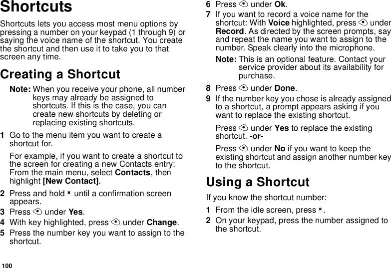 100ShortcutsShortcuts lets you access most menu options bypressing a number on your keypad (1 through 9) orsaying the voice name of the shortcut. You createtheshortcutandthenuseittotakeyoutothatscreen any time.Creating a ShortcutNote: When you receive your phone, all numberkeys may already be assigned toshortcuts. If this is the case, you cancreate new shortcuts by deleting orreplacing existing shortcuts.1Go to the menu item you want to create ashortcut for.Forexample,ifyouwanttocreateashortcuttothe screen for creating a new Contacts entry:From the main menu, select Contacts,thenhighlight [New Contact].2Press and hold muntil a confirmation screenappears.3Press Aunder Yes.4With key highlighted, press Aunder Change.5Press the number key you want to assign to theshortcut.6Press Aunder Ok.7Ifyouwanttorecordavoicenamefortheshortcut: With Voice highlighted, press AunderRecord. As directed by the screen prompts, sayand repeat the name you want to assign to thenumber. Speak clearly into the microphone.Note: This is an optional feature. Contact yourservice provider about its availability forpurchase.8Press Aunder Done.9If the number key you chose is already assignedto a shortcut, a prompt appears asking if youwant to replace the existing shortcut.Press Aunder Yes to replace the existingshortcut. -or-Press Aunder No ifyouwanttokeeptheexisting shortcut and assign another number keyto the shortcut.Using a ShortcutIf you know the shortcut number:1From the idle screen, press m.2On your keypad, press the number assigned tothe shortcut.