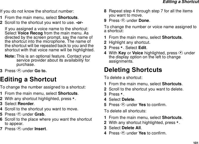 101Editing a ShortcutIf you do not know the shortcut number:1From the main menu, select Shortcuts.2Scroll to the shortcut you want to use. -or-Ifyouassignedavoicenametotheshortcut:Select Voice Recog from the main menu. Asdirected by the screen prompt, say the name ofthe shortcut into the microphone. The name ofthe shortcut will be repeated back to you and theshortcut with that voice name will be highlighted.Note: This is an optional feature. Contact yourservice provider about its availability forpurchase.3Press Aunder Go to.Editing a ShortcutTo change the number assigned to a shortcut:1From the main menu, select Shortcuts.2With any shortcut highlighted, press m.3Select Reorder.4Scroll to the shortcut you want to move.5Press Aunder Grab.6Scroll to the place where you want the shortcutto appear.7Press Aunder Insert.8Repeat step 4 through step 7 for all the itemsyou want to move.9Press Aunder Done.To change the number or voice name assigned toashortcut:1From the main menu, select Shortcuts.2Highlight any shortcut.3Press m. Select Edit.4With Key or Voice highlighted, press Aunderthe display option on the left to changeassignments.Deleting ShortcutsTo delete a shortcut:1From the main menu, select Shortcuts.2Scroll to the shortcut you want to delete.3Press m.4Select Delete.5Press Aunder Yes to confirm.To delete all shortcuts:1From the main menu, select Shortcuts.2With any shortcut highlighted, press m.3Select Delete All.4Press Aunder Yes to confirm.