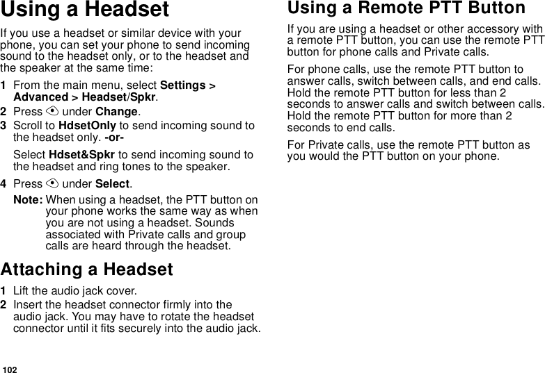 102Using a HeadsetIfyouuseaheadsetorsimilardevicewithyourphone, you can set your phone to send incomingsound to the headset only, or to the headset andthe speaker at the same time:1From the main menu, select Settings &gt;Advanced &gt; Headset/Spkr.2Press Aunder Change.3Scroll to HdsetOnly to send incoming sound tothe headset only. -or-Select Hdset&amp;Spkr to send incoming sound tothe headset and ring tones to the speaker.4Press Aunder Select.Note: When using a headset, the PTT button onyour phone works the same way as whenyou are not using a headset. Soundsassociated with Private calls and groupcalls are heard through the headset.Attaching a Headset1Lift the audio jack cover.2Insert the headset connector firmly into theaudio jack. You may have to rotate the headsetconnector until it fits securely into the audio jack.Using a Remote PTT ButtonIf you are using a headset or other accessory witha remote PTT button, you can use the remote PTTbutton for phone calls and Private calls.For phone calls, use the remote PTT button toanswer calls, switch between calls, and end calls.HoldtheremotePTTbuttonforlessthan2secondstoanswercallsandswitchbetweencalls.Hold the remote PTT button for more than 2seconds to end calls.For Private calls, use the remote PTT button asyou would the PTT button on your phone.