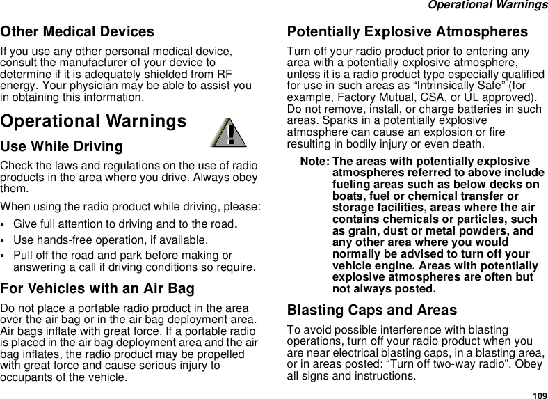 109Operational WarningsOther Medical DevicesIf you use any other personal medical device,consult the manufacturer of your device todetermine if it is adequately shielded from RFenergy. Your physician may be able to assist youin obtaining this information.Operational WarningsUse While DrivingCheck the laws and regulations on the use of radioproducts in the area where you drive. Always obeythem.When using the radio product while driving, please:•Give full attention to driving and to the road.•Use hands-free operation, if available.•Pull off the road and park before making oranswering a call if driving conditions so require.For Vehicles with an Air BagDo not place a portable radio product in the areaover the air bag or in the air bag deployment area.Air bags inflate with great force. If a portable radiois placed in the air bag deployment area and the airbag inflates, the radio product may be propelledwith great force and cause serious injury tooccupants of the vehicle.Potentially Explosive AtmospheresTurn off your radio product prior to entering anyarea with a potentially explosive atmosphere,unless it is a radio product type especially qualifiedfor use in such areas as “Intrinsically Safe” (forexample, Factory Mutual, CSA, or UL approved).Do not remove, install, or charge batteries in suchareas. Sparks in a potentially explosiveatmosphere can cause an explosion or fireresulting in bodily injury or even death.Note: The areas with potentially explosiveatmospheres referred to above includefueling areas such as below decks onboats, fuel or chemical transfer orstorage facilities, areas where the aircontains chemicals or particles, suchas grain, dust or metal powders, andany other area where you wouldnormally be advised to turn off yourvehicle engine. Areas with potentiallyexplosive atmospheres are often butnot always posted.Blasting Caps and AreasTo avoid possible interference with blastingoperations, turn off your radio product when youare near electrical blasting caps, in a blasting area,or in areas posted: “Turn off two-way radio”. Obeyall signs and instructions.!!