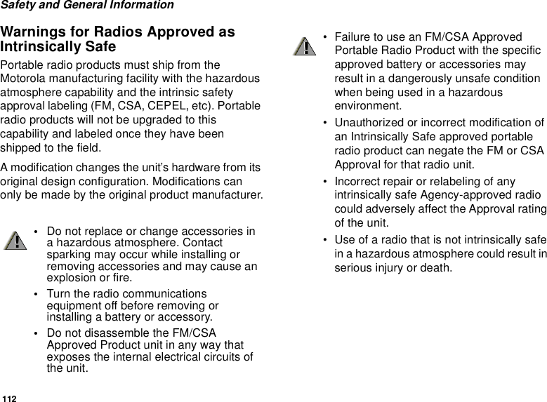 112Safety and General InformationWarnings for Radios Approved asIntrinsically SafePortable radio products must ship from theMotorola manufacturing facility with the hazardousatmosphere capability and the intrinsic safetyapproval labeling (FM, CSA, CEPEL, etc). Portableradio products will not be upgraded to thiscapability and labeled once they have beenshipped to the field.A modification changes the unit’s hardware from itsoriginal design configuration. Modifications canonly be made by the original product manufacturer.•Do not replace or change accessories ina hazardous atmosphere. Contactsparking may occur while installing orremoving accessories and may cause anexplosion or fire.•Turn the radio communicationsequipment off before removing orinstalling a battery or accessory.•Do not disassemble the FM/CSAApproved Product unit in any way thatexposes the internal electrical circuits ofthe unit.!!• Failure to use an FM/CSA ApprovedPortable Radio Product with the specificapproved battery or accessories mayresult in a dangerously unsafe conditionwhen being used in a hazardousenvironment.• Unauthorized or incorrect modification ofan Intrinsically Safe approved portableradio product can negate the FM or CSAApproval for that radio unit.• Incorrect repair or relabeling of anyintrinsically safe Agency-approved radiocould adversely affect the Approval ratingof the unit.• Use of a radio that is not intrinsically safein a hazardous atmosphere could result inserious injury or death.!!