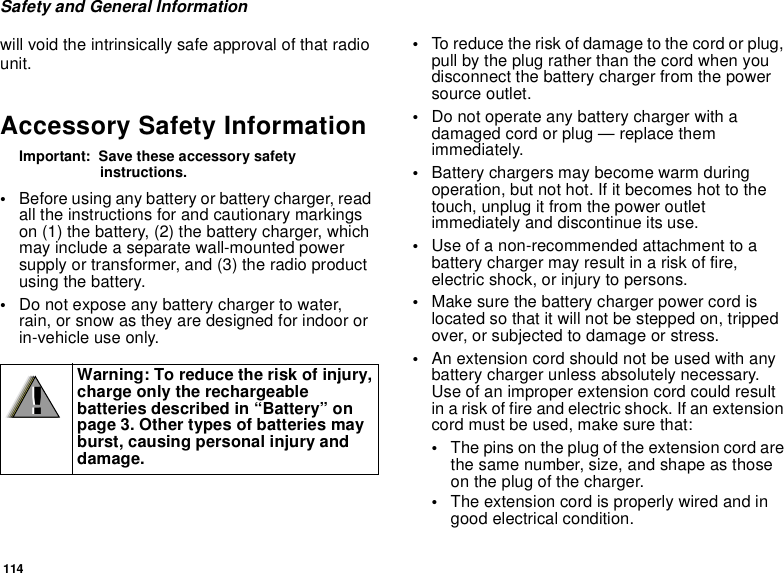 114Safety and General Informationwill void the intrinsically safe approval of that radiounit.Accessory Safety InformationImportant: Save these accessory safetyinstructions.•Before using any battery or battery charger, readall the instructions for and cautionary markingson (1) the battery, (2) the battery charger, whichmay include a separate wall-mounted powersupply or transformer, and (3) the radio productusing the battery.•Do not expose any battery charger to water,rain, or snow as they are designed for indoor orin-vehicle use only.•To reduce the risk of damage to the cord or plug,pull by the plug rather than the cord when youdisconnect the battery charger from the powersource outlet.•Do not operate any battery charger with adamaged cord or plug — replace themimmediately.•Battery chargers may become warm duringoperation, but not hot. If it becomes hot to thetouch, unplug it from the power outletimmediately and discontinue its use.•Use of a non-recommended attachment to abattery charger may result in a risk of fire,electric shock, or injury to persons.•Make sure the battery charger power cord islocated so that it will not be stepped on, trippedover, or subjected to damage or stress.•An extension cord should not be used with anybattery charger unless absolutely necessary.Use of an improper extension cord could resultin a risk of fire and electric shock. If an extensioncord must be used, make sure that:•The pins on the plug of the extension cord arethe same number, size, and shape as thoseon the plug of the charger.•The extension cord is properly wired and ingood electrical condition.Warning: To reduce the risk of injury,charge only the rechargeablebatteries described in “Battery” onpage 3. Other types of batteries mayburst, causing personal injury anddamage.!!