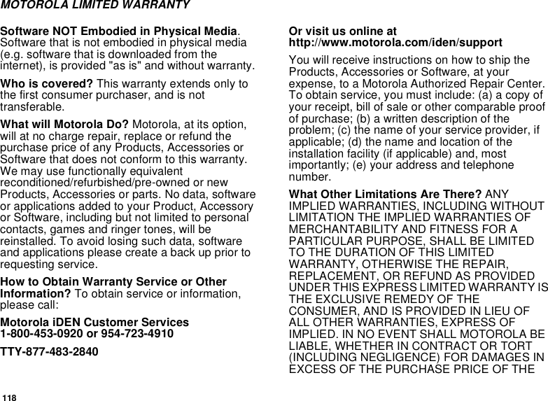 118MOTOROLA LIMITED WARRANTYSoftware NOT Embodied in Physical Media.Software that is not embodied in physical media(e.g. software that is downloaded from theinternet), is provided &quot;as is&quot; and without warranty.Who is covered? This warranty extends only tothe first consumer purchaser, and is nottransferable.What will Motorola Do? Motorola, at its option,will at no charge repair, replace or refund thepurchase price of any Products, Accessories orSoftware that does not conform to this warranty.We may use functionally equivalentreconditioned/refurbished/pre-owned or newProducts, Accessories or parts. No data, softwareor applications added to your Product, Accessoryor Software, including but not limited to personalcontacts, games and ringer tones, will bereinstalled. To avoid losing such data, softwareand applications please create a back up prior torequesting service.How to Obtain Warranty Service or OtherInformation? To obtain service or information,please call:Motorola iDEN Customer Services1-800-453-0920 or 954-723-4910TTY-877-483-2840Or visit us online athttp://www.motorola.com/iden/supportYou will receive instructions on how to ship theProducts, Accessories or Software, at yourexpense, to a Motorola Authorized Repair Center.To obtain service, you must include: (a) a copy ofyour receipt, bill of sale or other comparable proofof purchase; (b) a written description of theproblem; (c) the name of your service provider, ifapplicable; (d) the name and location of theinstallation facility (if applicable) and, mostimportantly; (e) your address and telephonenumber.What Other Limitations Are There? ANYIMPLIED WARRANTIES, INCLUDING WITHOUTLIMITATION THE IMPLIED WARRANTIES OFMERCHANTABILITY AND FITNESS FOR APARTICULAR PURPOSE, SHALL BE LIMITEDTO THE DURATION OF THIS LIMITEDWARRANTY, OTHERWISE THE REPAIR,REPLACEMENT, OR REFUND AS PROVIDEDUNDER THIS EXPRESS LIMITED WARRANTY ISTHE EXCLUSIVE REMEDY OF THECONSUMER, AND IS PROVIDED IN LIEU OFALL OTHER WARRANTIES, EXPRESS OFIMPLIED. IN NO EVENT SHALL MOTOROLA BELIABLE, WHETHER IN CONTRACT OR TORT(INCLUDING NEGLIGENCE) FOR DAMAGES INEXCESS OF THE PURCHASE PRICE OF THE