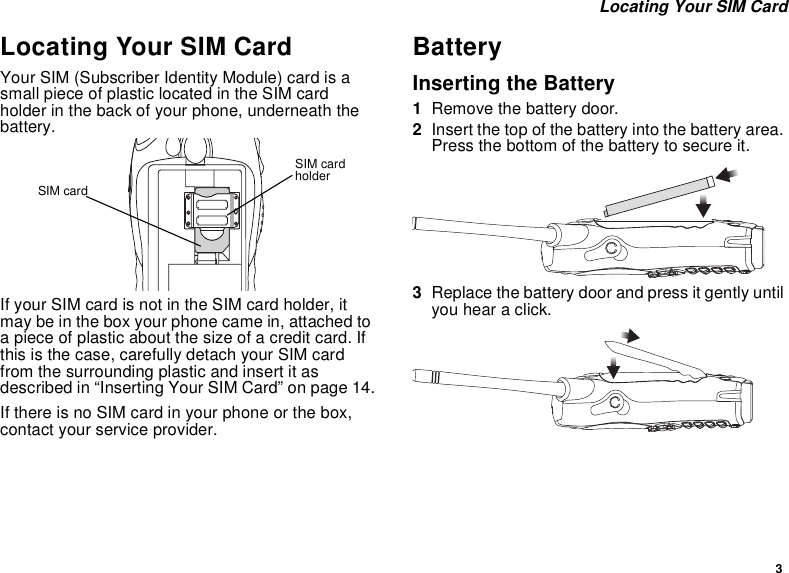 3Locating Your SIM CardLocating Your SIM CardYour SIM (Subscriber Identity Module) card is asmall piece of plastic located in the SIM cardholder in the back of your phone, underneath thebattery.If your SIM card is not in the SIM card holder, itmay be in the box your phone came in, attached toa piece of plastic about the size of a credit card. Ifthis is the case, carefully detach your SIM cardfrom the surrounding plastic and insert it asdescribed in “Inserting Your SIM Card” on page 14.If there is no SIM card in your phone or the box,contact your service provider.BatteryInserting the Battery1Remove the battery door.2Insert the top of the battery into the battery area.Press the bottom of the battery to secure it.3Replace the battery door and press it gently untilyou hear a click.SIM cardholderSIM card