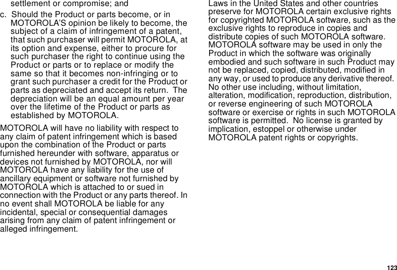 123settlement or compromise; andc. Should the Product or parts become, or inMOTOROLA’S opinion be likely to become, thesubject of a claim of infringement of a patent,that such purchaser will permit MOTOROLA, atits option and expense, either to procure forsuch purchaser the right to continue using theProduct or parts or to replace or modify thesame so that it becomes non-infringing or togrant such purchaser a credit for the Product orparts as depreciated and accept its return. Thedepreciation will be an equal amount per yearover the lifetime of the Product or parts asestablished by MOTOROLA.MOTOROLA will have no liability with respect toany claim of patent infringement which is basedupon the combination of the Product or partsfurnished hereunder with software, apparatus ordevices not furnished by MOTOROLA, nor willMOTOROLA have any liability for the use ofancillary equipment or software not furnished byMOTOROLAwhichisattachedtoorsuedinconnection with the Product or any parts thereof. Inno event shall MOTOROLA be liable for anyincidental, special or consequential damagesarising from any claim of patent infringement oralleged infringement.Laws in the United States and other countriespreserve for MOTOROLA certain exclusive rightsfor copyrighted MOTOROLA software, such as theexclusive rights to reproduce in copies anddistribute copies of such MOTOROLA software.MOTOROLA software may be used in only theProduct in which the software was originallyembodied and such software in such Product maynot be replaced, copied, distributed, modified inany way, or used to produce any derivative thereof.No other use including, without limitation,alteration, modification, reproduction, distribution,or reverse engineering of such MOTOROLAsoftware or exercise or rights in such MOTOROLAsoftware is permitted. No license is granted byimplication, estoppel or otherwise underMOTOROLA patent rights or copyrights.