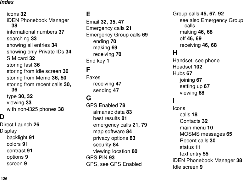 126Indexicons 32iDEN Phonebook Manager38international numbers 37searching 33showing all entries 34showing only Private IDs 34SIM card 32storing fast 36storing from idle screen 36storing from Memo 36, 50storing from recent calls 30,36type 30, 32viewing 33with non-i325 phones 38DDirect Launch 26Displaybacklight 91colors 91contrast 91options 9screen 9EEmail 32, 35, 47Emergency calls 21Emergency Group calls 69ending 70making 69receiving 70End key 1FFaxesreceiving 47sending 47GGPS Enabled 78almanac data 83best results 81emergency calls 21, 79map software 84privacy options 83security 84viewing location 80GPS PIN 93GPS, see GPS EnabledGroup calls 45, 67, 92seealsoEmergencyGroupcallsmaking 46, 68off 46, 69receiving 46, 68HHandset, see phoneHeadset 102Hubs 67joining 67setting up 67viewing 68IIconscalls 18Contacts 32main menu 10MOSMS messages 65Recent calls 30status 11text entry 55iDEN Phonebook Manager 38Idle screen 9