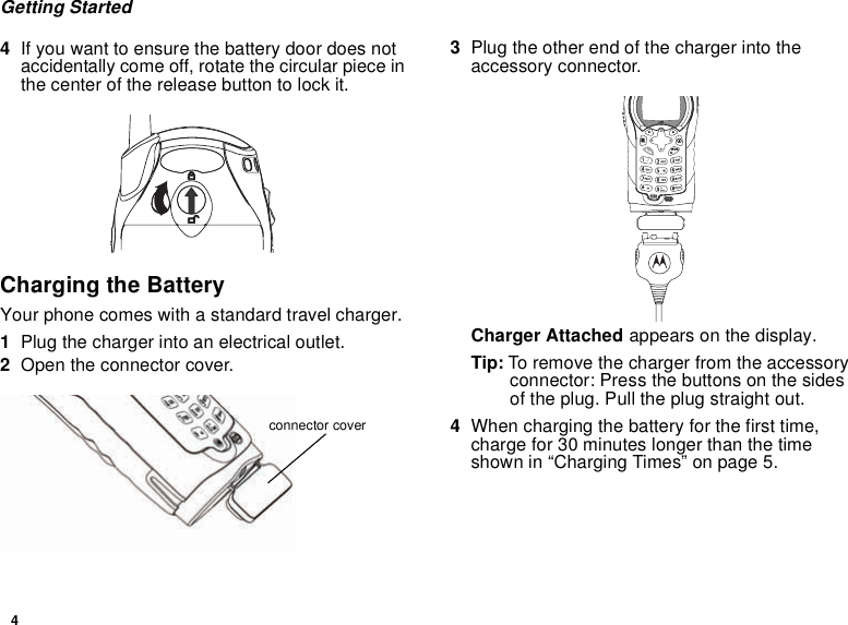 4Getting Started4If you want to ensure the battery door does notaccidentally come off, rotate the circular piece inthe center of the release button to lock it.Charging the BatteryYour phone comes with a standard travel charger.1Plug the charger into an electrical outlet.2Open the connector cover.3Plug the other end of the charger into theaccessory connector.Charger Attached appears on the display.Tip: To remove the charger from the accessoryconnector: Press the buttons on the sidesof the plug. Pull the plug straight out.4When charging the battery for the first time,charge for 30 minutes longer than the timeshown in “Charging Times” on page 5.connector cover