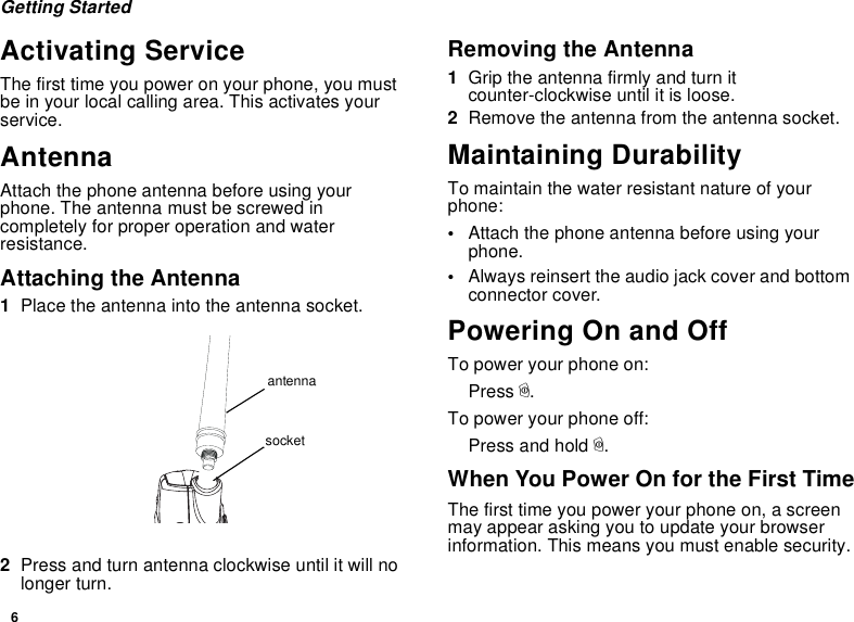 6Getting StartedActivating ServiceThe first time you power on your phone, you mustbe in your local calling area. This activates yourservice.AntennaAttach the phone antenna before using yourphone. The antenna must be screwed incompletely for proper operation and waterresistance.Attaching the Antenna1Place the antenna into the antenna socket.2Press and turn antenna clockwise until it will nolonger turn.Removing the Antenna1Grip the antenna firmly and turn itcounter-clockwise until it is loose.2Remove the antenna from the antenna socket.Maintaining DurabilityTo maintain the water resistant nature of yourphone:•Attach the phone antenna before using yourphone.•Always reinsert the audio jack cover and bottomconnector cover.Powering On and OffTo power your phone on:Press p.To power your phone off:Press and hold p.When You Power On for the First TimeThe first time you power your phone on, a screenmay appear asking you to update your browserinformation. This means you must enable security.antennasocket