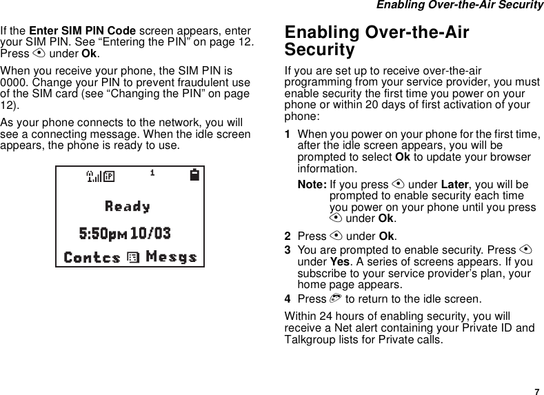 7Enabling Over-the-Air SecurityIf the Enter SIM PIN Code screen appears, enteryour SIM PIN. See “Entering the PIN” on page 12.Press Aunder Ok.When you receive your phone, the SIM PIN is0000. Change your PIN to prevent fraudulent useof the SIM card (see “Changing the PIN” on page12).As your phone connects to the network, you willsee a connecting message. When the idle screenappears, the phone is ready to use.Enabling Over-the-AirSecurityIf you are set up to receive over-the-airprogramming from your service provider, you mustenable security the first time you power on yourphone or within 20 days of first activation of yourphone:1When you power on your phone for the first time,after the idle screen appears, you will beprompted to select Ok to update your browserinformation.Note: If you press Aunder Later,youwillbeprompted to enable security each timeyou power on your phone until you pressAunder Ok.2Press Aunder Ok.3You are prompted to enable security. Press Aunder Yes. A series of screens appears. If yousubscribe to your service provider’s plan, yourhome page appears.4Press eto return to the idle screen.Within 24 hours of enabling security, you willreceive a Net alert containing your Private ID andTalkgroup lists for Private calls.b