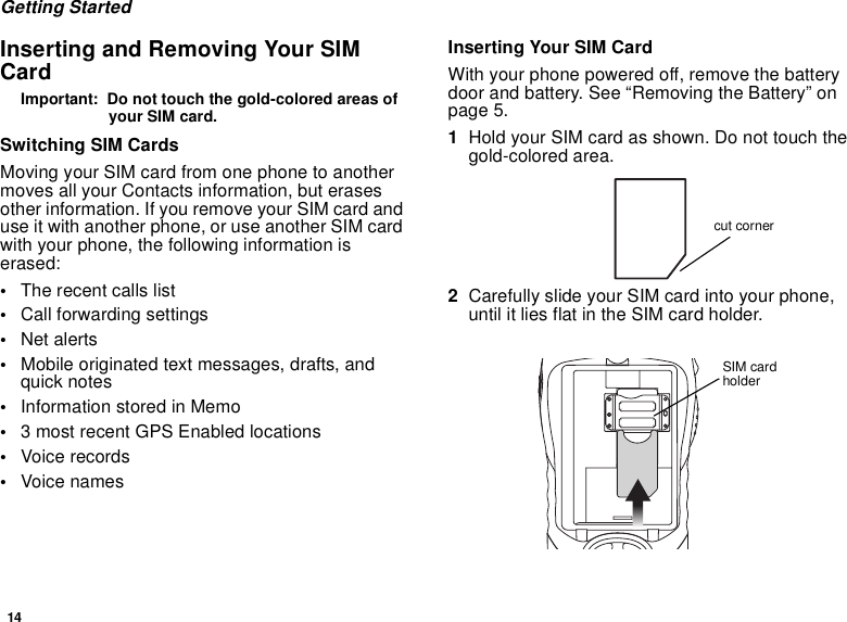 14Getting StartedInserting and Removing Your SIMCardImportant: Do not touch the gold-colored areas ofyour SIM card.Switching SIM CardsMoving your SIM card from one phone to anothermoves all your Contacts information, but erasesother information. If you remove your SIM card anduse it with another phone, or use another SIM cardwith your phone, the following information iserased:•The recent calls list•Call forwarding settings•Net alerts•Mobile originated text messages, drafts, andquick notes•InformationstoredinMemo•3 most recent GPS Enabled locations•Voice records•Voice namesInserting Your SIM CardWith your phone powered off, remove the batterydoor and battery. See “Removing the Battery” onpage 5.1Hold your SIM card as shown. Do not touch thegold-colored area.2Carefully slide your SIM card into your phone,until it lies flat in the SIM card holder.cut cornerSIM cardholder