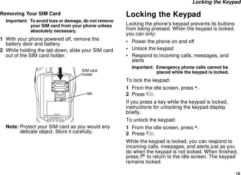 15Locking the KeypadRemoving Your SIM CardImportant: To avoid loss or damage, do not removeyour SIM card from your phone unlessabsolutely necessary.1With your phone powered off, remove thebattery door and battery.2While holding the tab down, slide your SIM cardout of the SIM card holder.Note: Protect your SIM card as you would anydelicate object. Store it carefully.Locking the KeypadLocking the phone’s keypad prevents its buttonsfrom being pressed. When the keypad is locked,you can only:•Power the phone on and off•Unlock the keypad•Respond to incoming calls, messages, andalertsImportant: Emergency phone calls cannot beplaced while the keypad is locked.To lock the keypad:1From the idle screen, press m.2Press *.If you press a key while the keypad is locked,instructions for unlocking the keypad displaybriefly.To unlock the keypad:1From the idle screen, press m.2Press *.While the keypad is locked, you can respond toincoming calls, messages, and alerts just as youdo when the keypad is not locked. When finished,press eto return to the idle screen. The keypadremains locked.tabSIM cardholder