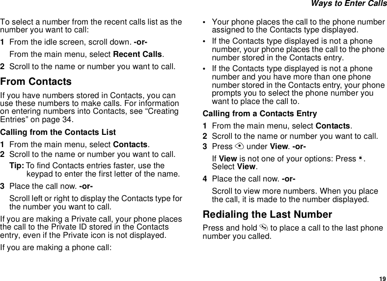 19Ways to Enter CallsTo select a number from the recent calls list as thenumber you want to call:1From the idle screen, scroll down. -or-From the main menu, select Recent Calls.2Scroll to the name or number you want to call.From ContactsIf you have numbers stored in Contacts, you canuse these numbers to make calls. For informationon entering numbers into Contacts, see “CreatingEntries” on page 34.Calling from the Contacts List1From the main menu, select Contacts.2Scroll to the name or number you want to call.Tip: To find Contacts entries faster, use thekeypad to enter the first letter of the name.3Place the call now. -or-Scroll left or right to display the Contacts type forthe number you want to call.If you are making a Private call, your phone placesthe call to the Private ID stored in the Contactsentry, even if the Private icon is not displayed.Ifyouaremakingaphonecall:•Your phone places the call to the phone numberassigned to the Contacts type displayed.•If the Contacts type displayed is not a phonenumber, your phone places the call to the phonenumber stored in the Contacts entry.•If the Contacts type displayed is not a phonenumber and you have more than one phonenumber stored in the Contacts entry, your phoneprompts you to select the phone number youwant to place the call to.Calling from a Contacts Entry1From the main menu, select Contacts.2Scroll to the name or number you want to call.3Press Aunder View.-or-If View is not one of your options: Press m.Select View.4Place the call now. -or-Scroll to view more numbers. When you placethe call, it is made to the number displayed.Redialing the Last NumberPress and hold sto place a call to the last phonenumber you called.