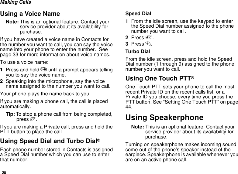 20Making CallsUsing a Voice NameNote: This is an optional feature. Contact yourservice provider about its availability forpurchase.If you have created a voice name in Contacts forthe number you want to call, you can say the voicename into your phone to enter the number. Seepage 33 for more information about voice names.To use a voice name:1Press and hold tuntil a prompt appears tellingyou to say the voice name.2Speaking into the microphone, say the voicename assigned to the number you want to call.Your phone plays the name back to you.If you are making a phone call, the call is placedautomatically.Tip: To stop a phone call from being completed,press e.IfyouaremakingaPrivatecall,pressandholdthePTTbuttontoplacethecall.Using Speed Dial and Turbo Dial®Each phone number stored in Contacts is assigneda Speed Dial number which you can use to enterthat number.Speed Dial1From the idle screen, use the keypad to enterthe Speed Dial number assigned to the phonenumber you want to call.2Press #.3Press s.Turbo DialFrom the idle screen, press and hold the SpeedDial number (1 through 9) assigned to the phonenumber you want to call.Using One Touch PTT®One Touch PTT sets your phone to call the mostrecent Private ID on the recent calls list, or aPrivate ID you choose, every time you press thePTT button. See “Setting One Touch PTT” on page44.Using SpeakerphoneNote: This is an optional feature. Contact yourservice provider about its availability forpurchase.Turning on speakerphone makes incoming soundcome out of the phone’s speaker instead of theearpiece. Speakerphone is available whenever youareonanactivephonecall.