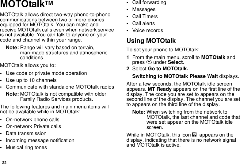 22MOTOtalkTMMOTOtalk allows direct two-way phone-to-phonecommunications between two or more phonesequipped for MOTOtalk. You can make andreceive MOTOtalk calls even when network serviceis not available. You can talk to anyone on yourcode and channel within your range.Note: Range will vary based on terrain,man-made structures and atmosphericconditions.MOTOtalk allows you to:•Use code or private mode operation•Useupto10channels•Communicate with standalone MOTOtalk radiosNote: MOTOtalk is not compatible with olderFamily Radio Services products.The following features and main menu items willnotbeavailablewhileinMOTOtalk:•On-network phone calls•On-network Private calls•Data transmission•Incoming message notification•Musical ring tones•Call forwarding•Messages•Call Timers•Call alerts•Voice recordsUsing MOTOtalkTo set your phone to MOTOtalk:1From the main menu, scroll to MOTOtalk andpress Aunder Select.2Select Go to MOTOtalk.Switching to MOTOtalk Please Wait displays.After a few seconds, the MOTOtalk idle screenappears. MT Ready appears on the first line of thedisplay. The code you are set to appears on thesecond line of the display. The channel you are setto appears on the third line of the display.Note: When switching from the network toMOTOtalk, the last channel and code thatwere set appear on the MOTOtalk idlescreen.While in MOTOtalk, this icon mappears on thedisplay, indicating that there is no network signaland MOTOtalk is active.