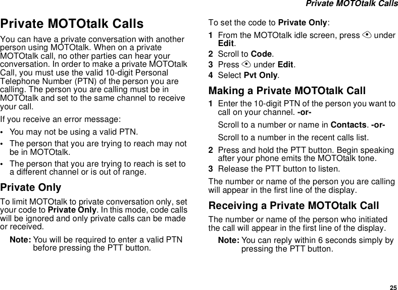 25Private MOTOtalk CallsPrivate MOTOtalk CallsYou can have a private conversation with anotherperson using MOTOtalk. When on a privateMOTOtalk call, no other parties can hear yourconversation. In order to make a private MOTOtalkCall, you must use the valid 10-digit PersonalTelephone Number (PTN) of the person you arecalling. The person you are calling must be inMOTOtalk and set to the same channel to receiveyour call.If you receive an error message:•YoumaynotbeusingavalidPTN.•The person that you are trying to reach may notbe in MOTOtalk.•Thepersonthatyouaretryingtoreachissettoa different channel or is out of range.Private OnlyTo limit MOTOtalk to private conversation only, setyour code to Private Only. In this mode, code callswill be ignored and only private calls can be madeor received.Note: YouwillberequiredtoenteravalidPTNbefore pressing the PTT button.To set the code to Private Only:1From the MOTOtalk idle screen, press AunderEdit.2Scroll to Code.3Press Aunder Edit.4Select Pvt Only.Making a Private MOTOtalk Call1Enter the 10-digit PTN of the person you want tocall on your channel. -or-ScrolltoanumberornameinContacts.-or-Scroll to a number in the recent calls list.2Press and hold the PTT button. Begin speakingafter your phone emits the MOTOtalk tone.3Release the PTT button to listen.The number or name of the person you are callingwill appear in the first line of the display.Receiving a Private MOTOtalk CallThe number or name of the person who initiatedthe call will appear in the first line of the display.Note: You can reply within 6 seconds simply bypressing the PTT button.