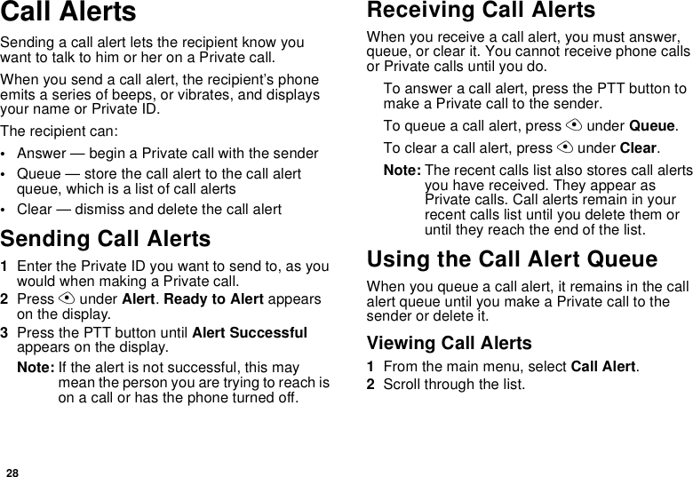 28Call AlertsSending a call alert lets the recipient know youwant to talk to him or her on a Private call.When you send a call alert, the recipient’s phoneemits a series of beeps, or vibrates, and displaysyour name or Private ID.The recipient can:•Answer — begin a Private call with the sender•Queue — store the call alert to the call alertqueue, which is a list of call alerts•Clear — dismiss and delete the call alertSending Call Alerts1Enter the Private ID you want to send to, as youwouldwhenmakingaPrivatecall.2Press Aunder Alert.Ready to Alert appearson the display.3Press the PTT button until Alert Successfulappears on the display.Note: If the alert is not successful, this maymeanthepersonyouaretryingtoreachison a call or has the phone turned off.Receiving Call AlertsWhen you receive a call alert, you must answer,queue, or clear it. You cannot receive phone callsor Private calls until you do.To answer a call alert, press the PTT button tomake a Private call to the sender.To queue a call alert, press Aunder Queue.To clear a call alert, press Aunder Clear.Note: The recent calls list also stores call alertsyou have received. They appear asPrivate calls. Call alerts remain in yourrecent calls list until you delete them oruntil they reach the end of the list.Using the Call Alert QueueWhen you queue a call alert, it remains in the callalert queue until you make a Private call to thesenderordeleteit.Viewing Call Alerts1From the main menu, select Call Alert.2Scroll through the list.