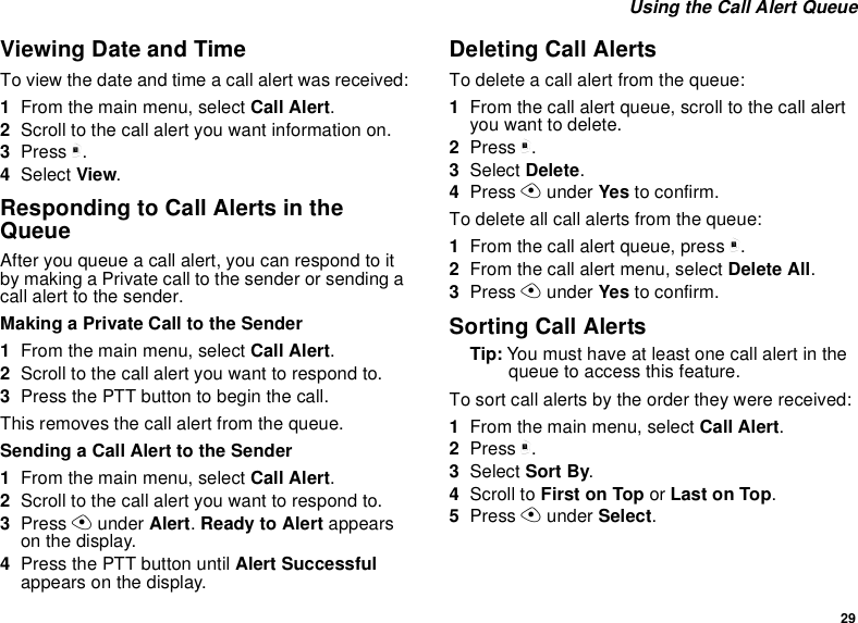 29Using the Call Alert QueueViewing Date and TimeTo view the date and time a call alert was received:1From the main menu, select Call Alert.2Scroll to the call alert you want information on.3Press m.4Select View.Responding to Call Alerts in theQueueAfter you queue a call alert, you can respond to itby making a Private call to the sender or sending acall alert to the sender.Making a Private Call to the Sender1From the main menu, select Call Alert.2Scrolltothecallalertyouwanttorespondto.3PressthePTTbuttontobeginthecall.This removes the call alert from the queue.Sending a Call Alert to the Sender1From the main menu, select Call Alert.2Scrolltothecallalertyouwanttorespondto.3Press Aunder Alert.Ready to Alert appearson the display.4Press the PTT button until Alert Successfulappears on the display.Deleting Call AlertsTo delete a call alert from the queue:1From the call alert queue, scroll to the call alertyou want to delete.2Press m.3Select Delete.4Press Aunder Yes to confirm.To delete all call alerts from the queue:1From the call alert queue, press m.2From the call alert menu, select Delete All.3Press Aunder Yes to confirm.Sorting Call AlertsTip: Youmusthaveatleastonecallalertinthequeue to access this feature.To sort call alerts by the order they were received:1From the main menu, select Call Alert.2Press m.3Select Sort By.4Scroll to First on Top or Last on Top.5Press Aunder Select.