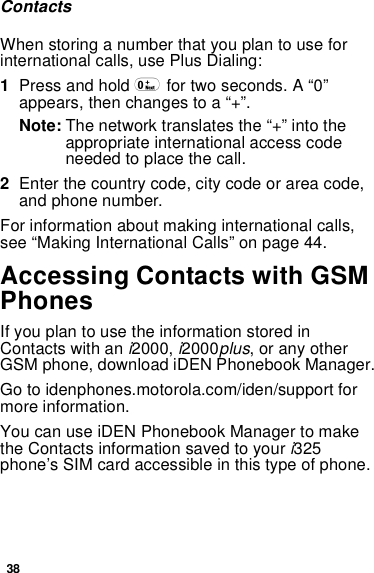 38ContactsWhen storing a number that you plan to use forinternational calls, use Plus Dialing:1Press and hold 0for two seconds. A “0”appears, then changes to a “+”.Note: The network translates the “+” into theappropriate international access codeneeded to place the call.2Enter the country code, city code or area code,and phone number.For information about making international calls,see “Making International Calls” on page 44.Accessing Contacts with GSMPhonesIfyouplantousetheinformationstoredinContacts with ani2000,i2000plus, or any otherGSM phone, download iDEN Phonebook Manager.Go to idenphones.motorola.com/iden/support formore information.You can use iDEN Phonebook Manager to makethe Contacts information saved to youri325phone’s SIM card accessible in this type of phone.