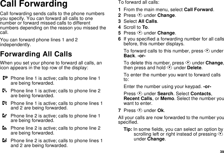 39Call ForwardingCall forwarding sends calls to the phone numbersyou specify. You can forward all calls to onenumber or forward missed calls to differentnumbers depending on the reason you missed thecall.You can forward phone lines 1 and 2independently.Forwarding All CallsWhen you set your phone to forward all calls, anicon appears in the top row of the display:To forward all calls:1From the main menu, select Call Forward.2Press Aunder Change.3Select All Calls.4Scroll to To.5Press Aunder Change.6If you specified a forwarding number for all callsbefore, this number displays.To forward calls to this number, press AunderBack.-or-To delete this number, press Aunder Change,then press and hold Aunder Delete.To enter the number you want to forward callsto:Enter the number using your keypad. -or-Press Aunder Search. Select Contacts,Recent Calls,orMemo. Select the number youwant to enter.7Press Aunder Ok.All your calls are now forwarded to the number youspecified.Tip: In some fields, you can select an option byscrolling left or right instead of pressing Aunder Change.GPhone line 1 is active; calls to phone line 1are being forwarded.HPhone line 1 is active; calls to phone line 2are being forwarded.IPhone line 1 is active; calls to phone lines 1and 2 are being forwarded.JPhone line 2 is active; calls to phone line 1are being forwarded.KPhone line 2 is active; calls to phone line 2are being forwarded.LPhone line 2 is active; calls to phone lines 1and 2 are being forwarded.
