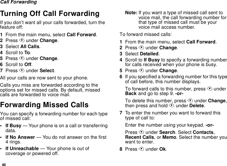 40Call ForwardingTurning Off Call ForwardingIf you don’t want all your calls forwarded, turn thefeature off:1From the main menu, select Call Forward.2Press Aunder Change.3Select All Calls.4Scroll to To.5Press Aunder Change.6Scroll to Off.7Press Aunder Select.All your calls are now sent to your phone.Calls you miss are forwarded according to theoptions set for missed calls. By default, missedcalls are forwarded to voice mail.Forwarding Missed CallsYou can specify a forwarding number for each typeof missed call:•IfBusy— Your phone is on a call or transferringdata.•IfNoAnswer— You do not answer on the first4rings.• If Unreachable — Your phone is out ofcoverage or powered off.Note: If you want a type of missed call sent tovoicemail,thecallforwardingnumberforthat type of missed call must be yourvoice mail access number.Toforwardmissedcalls:1From the main menu, select Call Forward.2Press Aunder Change.3Select Detailed.4Scroll to If Busy to specify a forwarding numberfor calls received when your phone is busy.5Press Aunder Change.6If you specified a forwarding number for this typeof call before, this number displays.To forward calls to this number, press AunderBack andgotostep9.-or-To delete this number, press Aunder Change,then press and hold Aunder Delete.7To enter the number you want to forward thistype of call to:Enter the number using your keypad. -or-Press Aunder Search. Select Contacts,Recent Calls,orMemo. Select the number youwant to enter.8Press Aunder Ok.