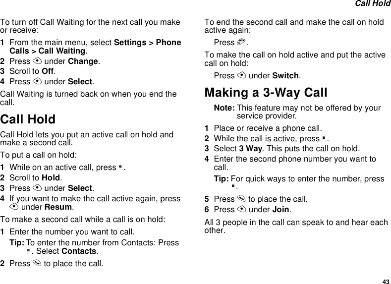 43Call HoldTo turn off Call Waiting for the next call you makeor receive:1From the main menu, select Settings &gt; PhoneCalls &gt; Call Waiting.2Press Aunder Change.3Scroll to Off.4Press Aunder Select.CallWaitingisturnedbackonwhenyouendthecall.Call HoldCall Hold lets you put an active call on hold andmakeasecondcall.To put a call on hold:1Whileonanactivecall,pressm.2Scroll to Hold.3Press Aunder Select.4If you want to make the call active again, pressAunder Resum.Tomakeasecondcallwhileacallisonhold:1Enter the number you want to call.Tip: To enter the number from Contacts: Pressm. Select Contacts.2Press sto place the call.To end the second call and make the call on holdactive again:Press e.Tomakethecallonholdactiveandputtheactivecall on hold:Press Aunder Switch.Making a 3-Way CallNote: This feature may not be offered by yourservice provider.1Place or receive a phone call.2While the call is active, press m.3Select 3Way. This puts the call on hold.4Enter the second phone number you want tocall.Tip: For quick ways to enter the number, pressm.5Press sto place the call.6Press Aunder Join.All 3 people in the call can speak to and hear eachother.