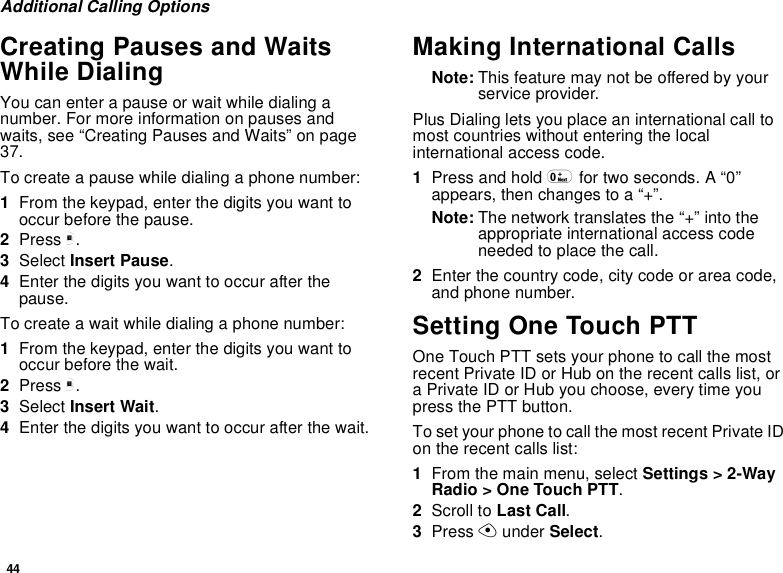 44Additional Calling OptionsCreating Pauses and WaitsWhile DialingYou can enter a pause or wait while dialing anumber. For more information on pauses andwaits, see “Creating Pauses and Waits” on page37.To create a pause while dialing a phone number:1From the keypad, enter the digits you want tooccur before the pause.2Press m.3Select Insert Pause.4Enter the digits you want to occur after thepause.To create a wait while dialing a phone number:1From the keypad, enter the digits you want tooccur before the wait.2Press m.3Select Insert Wait.4Enter the digits you want to occur after the wait.Making International CallsNote: This feature may not be offered by yourservice provider.Plus Dialing lets you place an international call tomost countries without entering the localinternational access code.1Press and hold 0for two seconds. A “0”appears, then changes to a “+”.Note: The network translates the “+” into theappropriate international access codeneeded to place the call.2Enter the country code, city code or area code,and phone number.Setting One Touch PTTOne Touch PTT sets your phone to call the mostrecent Private ID or Hub on the recent calls list, ora Private ID or Hub you choose, every time youpress the PTT button.To set your phone to call the most recent Private IDon the recent calls list:1From the main menu, select Settings &gt; 2-WayRadio &gt; One Touch PTT.2Scroll to Last Call.3Press Aunder Select.