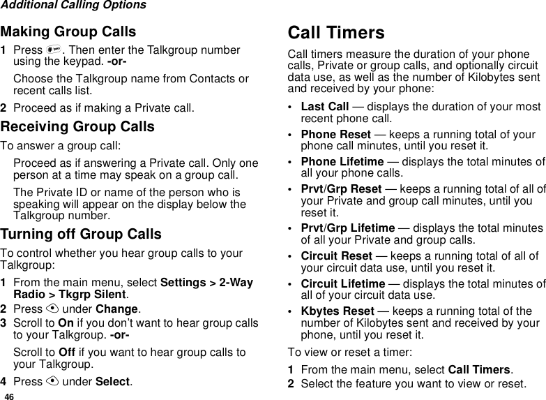46Additional Calling OptionsMaking Group Calls1Press #. Then enter the Talkgroup numberusing the keypad. -or-Choose the Talkgroup name from Contacts orrecent calls list.2Proceed as if making a Private call.Receiving Group CallsTo answer a group call:Proceed as if answering a Private call. Only oneperson at a time may speak on a group call.The Private ID or name of the person who isspeaking will appear on the display below theTalkgroup number.TurningoffGroupCallsTo control whether you hear group calls to yourTalkgroup:1From the main menu, select Settings &gt; 2-WayRadio &gt; Tkgrp Silent.2Press Aunder Change.3Scroll to On if you don’t want to hear group callsto your Talkgroup. -or-Scroll to Off if you want to hear group calls toyour Talkgroup.4Press Aunder Select.Call TimersCall timers measure the duration of your phonecalls, Private or group calls, and optionally circuitdata use, as well as the number of Kilobytes sentand received by your phone:•LastCall— displays the duration of your mostrecent phone call.• Phone Reset — keeps a running total of yourphone call minutes, until you reset it.• Phone Lifetime — displays the total minutes ofall your phone calls.• Prvt/Grp Reset — keeps a running total of all ofyour Private and group call minutes, until youreset it.• Prvt/Grp Lifetime — displays the total minutesof all your Private and group calls.• Circuit Reset — keeps a running total of all ofyour circuit data use, until you reset it.• Circuit Lifetime — displays the total minutes ofall of your circuit data use.• Kbytes Reset — keeps a running total of thenumber of Kilobytes sent and received by yourphone, until you reset it.To view or reset a timer:1From the main menu, select Call Timers.2Select the feature you want to view or reset.