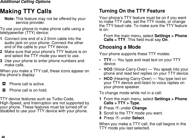 48Additional Calling OptionsMaking TTY CallsNote: This feature may not be offered by yourservice provider.To use your phone to make phone calls using ateletypewriter (TTY) device:1Connect one end of a 2.5mm cable into theaudio jack on your phone. Connect the otherendofthecabletoyourTTYdevice.2Make sure that your phone’s TTY feature is onand select the TTY mode you want to use.3Use your phone to enter phone numbers andmake calls.When you make a TTY call, these icons appear onthe phone’s display:TTY device features such as Turbo-Code,High-Speed, and Interruption are not supported byyour phone. These features must be turned off ordisabled to use your TTY device with your phone.Turning On the TTY FeatureYour phone’s TTY feature must be on if you wantto make TTY calls, set the TTY mode, or changethe TTY baud rate. To make sure the TTY featureis on:From the main menu, select Settings &gt; PhoneCalls &gt; TTY. This field must say On.Choosing a ModeYour phone supports these TTY modes:•TTY— You type and read text on your TTYdevice.•VCO(Voice-Carry-Over) — You speak into yourphone and read text replies on your TTY device.• HCO (Hearing-Carry-Over) — You type text onyour TTY device and listen to voice replies onyour phone speaker.To change mode while not in a call:1From the main menu, select Settings &gt; PhoneCalls &gt; TTY &gt; Type.2Press Aunder Change.3Scroll to the TTY mode you want.4Press Aunder Select.When you make a TTY call, the call begins in theTTY mode you last selected.NPhone call is active.OPhone call is on hold.