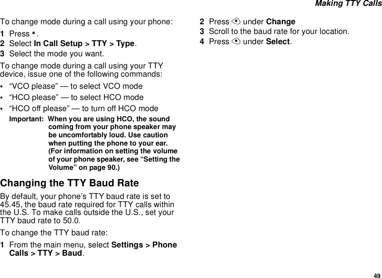 49Making TTY CallsTo change mode during a call using your phone:1Press m.2Select In Call Setup &gt; TTY &gt; Type.3Selectthemodeyouwant.To change mode during a call using your TTYdevice, issue one of the following commands:•“VCO please” — to select VCO mode•“HCO please” — to select HCO mode•“HCO off please” — to turn off HCO modeImportant: When you are using HCO, the soundcoming from your phone speaker maybe uncomfortably loud. Use cautionwhen putting the phone to your ear.(For information on setting the volumeof your phone speaker, see “Setting theVolume” on page 90.)Changing the TTY Baud RateBy default, your phone’s TTY baud rate is set to45.45, the baud rate required for TTY calls withinthe U.S. To make calls outside the U.S., set yourTTY baud rate to 50.0.To change the TTY baud rate:1From the main menu, select Settings &gt; PhoneCalls &gt; TTY &gt; Baud.2Press Aunder Change3Scroll to the baud rate for your location.4Press Aunder Select.