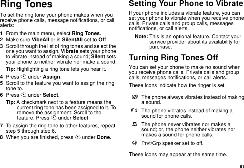 51Ring TonesTo set the ring tone your phone makes when youreceive phone calls, message notifications, or callalerts:1From the main menu, select Ring Tones.2Make sure VibeAll or is SilentAll set to Off.3Scroll through the list of ring tones and select theone you want to assign. Vibrate sets your phoneto vibrate instead of making a sound; Silent setsyour phone to neither vibrate nor make a sound.Tip: Highlighting a ring tone lets you hear it.4Press Aunder Assign.5Scrolltothefeatureyouwanttoassigntheringtone to.6Press Aunder Select.Tip: A checkmark next to a feature means thecurrent ring tone has been assigned to it. Toremove the assignment: Scroll to thefeature. Press Aunder Select.7To assign the ring tone to other features, repeatstep 5 through step 6.8When you are finished, press Aunder Done.Setting Your Phone to VibrateIf your phone includes a vibrate feature, you canset your phone to vibrate when you receive phonecalls, Private calls and group calls, messagesnotifications, or call alerts.Note: This is an optional feature. Contact yourservice provider about its availability forpurchase.TurningRingTonesOffYou can set your phone to make no sound whenyou receive phone calls, Private calls and groupcalls, messages notifications, or call alerts.These icons indicate how the ringer is set.These icons may appear at the same time.vThe phone always vibrates instead of makinga sound.RThe phone vibrates instead of making asound for phone calls.MThe phone never vibrates nor makes asound; or, the phone neither vibrates normakes a sound for phone calls.uPrvt/Grp speaker set to off.