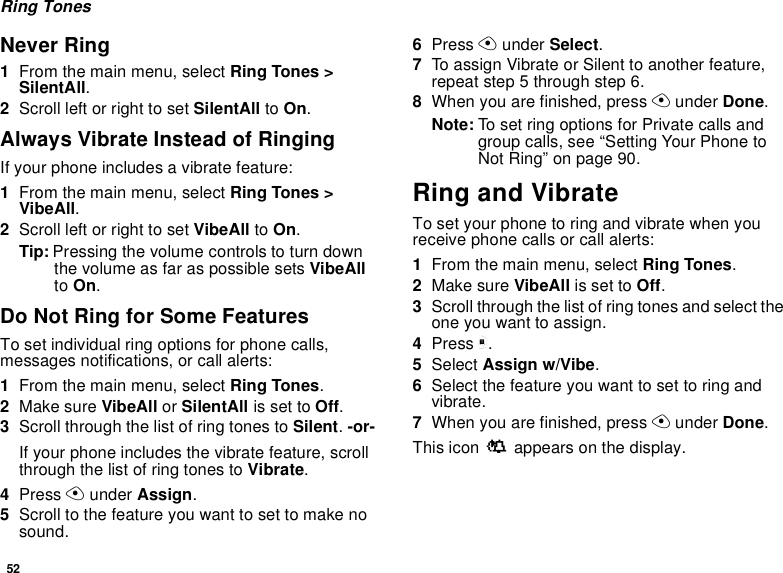 52Ring TonesNever Ring1From the main menu, select Ring Tones &gt;SilentAll.2Scroll left or right to set SilentAll to On.Always Vibrate Instead of RingingIf your phone includes a vibrate feature:1From the main menu, select Ring Tones &gt;VibeAll.2Scroll left or right to set VibeAll to On.Tip: Pressing the volume controls to turn downthe volume as far as possible sets VibeAllto On.Do Not Ring for Some FeaturesTo set individual ring options for phone calls,messages notifications, or call alerts:1From the main menu, select Ring Tones.2Make sure VibeAll or SilentAll is set to Off.3Scroll through the list of ring tones to Silent.-or-If your phone includes the vibrate feature, scrollthrough the list of ring tones to Vibrate.4Press Aunder Assign.5Scroll to the feature you want to set to make nosound.6Press Aunder Select.7To assign Vibrate or Silent to another feature,repeat step 5 through step 6.8When you are finished, press Aunder Done.Note: To set ring options for Private calls andgroup calls, see “Setting Your Phone toNot Ring” on page 90.Ring and VibrateTo set your phone to ring and vibrate when youreceive phone calls or call alerts:1From the main menu, select Ring Tones.2Make sure VibeAll is set to Off.3Scroll through the list of ring tones and select theone you want to assign.4Press m.5Select Assign w/Vibe.6Selectthefeatureyouwanttosettoringandvibrate.7When you are finished, press Aunder Done.This icon Sappears on the display.