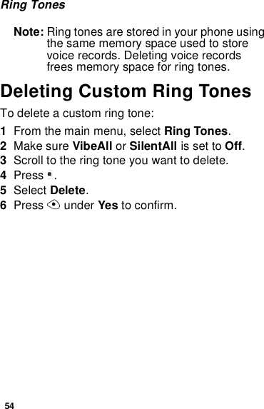 54Ring TonesNote: Ring tones are stored in your phone usingthe same memory space used to storevoice records. Deleting voice recordsfrees memory space for ring tones.Deleting Custom Ring TonesTo delete a custom ring tone:1From the main menu, select Ring Tones.2Make sure VibeAll or SilentAll is set to Off.3Scroll to the ring tone you want to delete.4Press m.5Select Delete.6Press Aunder Yes to confirm.
