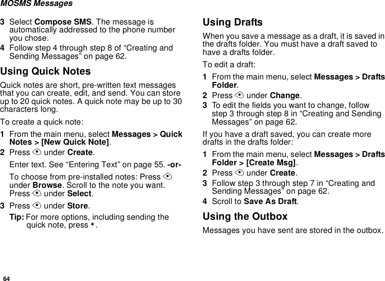 64MOSMS Messages3Select Compose SMS. The message isautomatically addressed to the phone numberyou chose.4Follow step 4 through step 8 of “Creating andSending Messages” on page 62.Using Quick NotesQuick notes are short, pre-written text messagesthat you can create, edit, and send. You can storeup to 20 quick notes. A quick note may be up to 30characters long.To create a quick note:1From the main menu, select Messages &gt; QuickNotes &gt; [New Quick Note].2Press Aunder Create.Enter text. See “Entering Text” on page 55. -or-To choose from pre-installed notes: Press Aunder Browse. Scroll to the note you want.Press Aunder Select.3Press Aunder Store.Tip: For more options, including sending thequick note, press m.Using DraftsWhen you save a message as a draft, it is saved inthedraftsfolder.Youmusthaveadraftsavedtohave a drafts folder.To edit a draft:1From the main menu, select Messages &gt; DraftsFolder.2Press Aunder Change.3To edit the fields you want to change, followstep3throughstep8in“CreatingandSendingMessages” on page 62.If you have a draft saved, you can create moredrafts in the drafts folder:1From the main menu, select Messages &gt; DraftsFolder &gt; [Create Msg].2Press Aunder Create.3Followstep3throughstep7in“CreatingandSending Messages” on page 62.4Scroll to Save As Draft.Using the OutboxMessagesyouhavesentarestoredintheoutbox.
