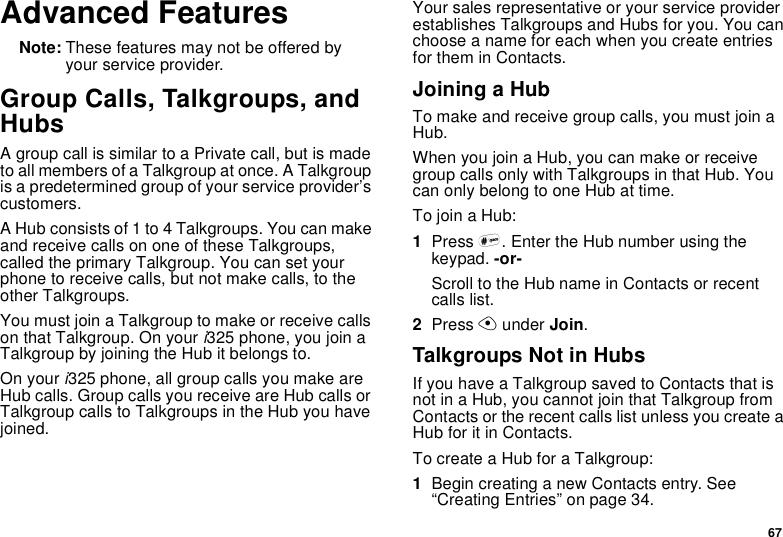 67Advanced FeaturesNote: These features may not be offered byyour service provider.Group Calls, Talkgroups, andHubsA group call is similar to a Private call, but is madeto all members of a Talkgroup at once. A Talkgroupis a predetermined group of your service provider’scustomers.A Hub consists of 1 to 4 Talkgroups. You can makeand receive calls on one of these Talkgroups,called the primary Talkgroup. You can set yourphone to receive calls, but not make calls, to theother Talkgroups.YoumustjoinaTalkgrouptomakeorreceivecallson that Talkgroup. On youri325 phone, you join aTalkgroup by joining the Hub it belongs to.On youri325 phone, all group calls you make areHub calls. Group calls you receive are Hub calls orTalkgroup calls to Talkgroups in the Hub you havejoined.Your sales representative or your service providerestablishes Talkgroups and Hubs for you. You canchoose a name for each when you create entriesfor them in Contacts.Joining a HubTo make and receive group calls, you must join aHub.WhenyoujoinaHub,youcanmakeorreceivegroup calls only with Talkgroups in that Hub. YoucanonlybelongtooneHubattime.To join a Hub:1Press #. Enter the Hub number using thekeypad. -or-Scroll to the Hub name in Contacts or recentcalls list.2Press Aunder Join.Talkgroups Not in HubsIf you have a Talkgroup saved to Contacts that isnot in a Hub, you cannot join that Talkgroup fromContacts or the recent calls list unless you create aHub for it in Contacts.To create a Hub for a Talkgroup:1Begin creating a new Contacts entry. See“Creating Entries” on page 34.