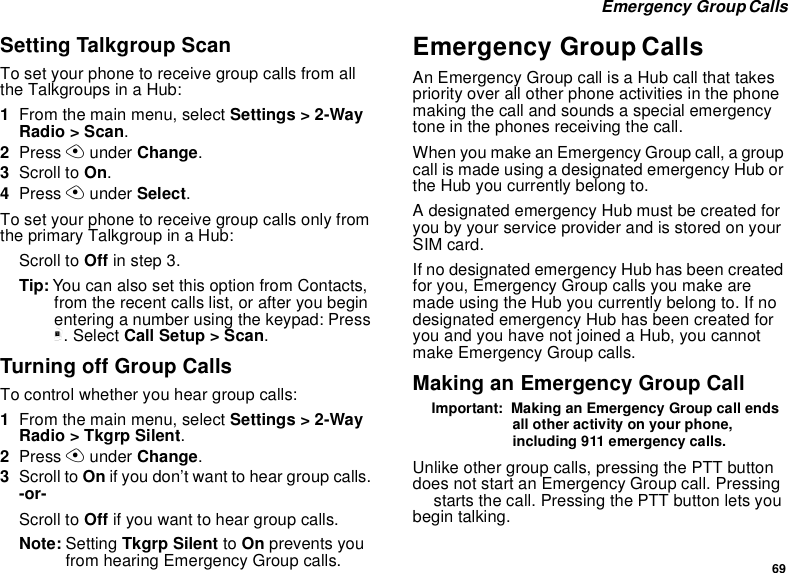 69Emergency GroupCallsSetting Talkgroup ScanTo set your phone to receive group calls from alltheTalkgroupsinaHub:1From the main menu, select Settings &gt; 2-WayRadio &gt; Scan.2Press Aunder Change.3Scroll to On.4Press Aunder Select.To set your phone to receive group calls only fromtheprimaryTalkgroupinaHub:Scroll to Off in step 3.Tip: You can also set this option from Contacts,from the recent calls list, or after you beginentering a number using the keypad: Pressm. Select Call Setup &gt; Scan.TurningoffGroupCallsTo control whether you hear group calls:1From the main menu, select Settings &gt; 2-WayRadio &gt; Tkgrp Silent.2Press Aunder Change.3Scroll to On if you don’t want to hear group calls.-or-Scroll to Off if you want to hear group calls.Note: Setting Tkgrp Silent to On prevents youfrom hearing Emergency Group calls.Emergency Group CallsAn Emergency Group call is a Hub call that takespriority over all other phone activities in the phonemaking the call and sounds a special emergencytone in the phones receiving the call.WhenyoumakeanEmergencyGroupcall,agroupcallismadeusingadesignatedemergencyHuborthe Hub you currently belong to.A designated emergency Hub must be created foryou by your service provider and is stored on yourSIM card.If no designated emergency Hub has been createdfor you, Emergency Group calls you make aremade using the Hub you currently belong to. If nodesignated emergency Hub has been created foryouandyouhavenotjoinedaHub,youcannotmake Emergency Group calls.Making an Emergency Group CallImportant: Making an Emergency Group call endsall other activity on your phone,including 911 emergency calls.Unlike other group calls, pressing the PTT buttondoes not start an Emergency Group call. PressingTstarts the call. Pressing the PTT button lets youbegin talking.