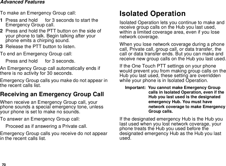 70Advanced FeaturesTo make an Emergency Group call:1Press and hold Tfor 3 seconds to start theEmergency Group call.2Press and hold the PTT button on the side ofyour phone to talk. Begin talking after yourphoneemitsachirpingsound.3Release the PTT button to listen.ToendanEmergencyGroupcall:Press and hold Tfor 3 seconds.An Emergency Group call automatically ends ifthere is no activity for 30 seconds.Emergency Group calls you make do not appear inthe recent calls list.ReceivinganEmergencyGroupCallWhen receive an Emergency Group call, yourphone sounds a special emergency tone, unlessyour phone is set to make no sounds.To answer an Emergency Group call:Proceed as if answering a Private call.Emergency Group calls you receive do not appearin the recent calls list.Isolated OperationIsolated Operation lets you continue to make andreceive group calls on the Hub you last used,within a limited coverage area, even if you losenetwork coverage.When you lose network coverage during a phonecall, Private call, group call, or data transfer, thecall or data transfer ends. But you can make andreceivenewgroupcallsontheHubyoulastused.If the One Touch PTT settings on your phonewould prevent you from making group calls on theHub you last used, these setting are overriddenwhile your phone is in Isolated Operation.Important: You cannot make Emergency Groupcalls in Isolated Operation, even if theHub you last used is the designatedemergency Hub. You must havenetwork coverage to make EmergencyGroup calls.If the designated emergency Hub is the Hub youlast used when you lost network coverage, yourphone treats the Hub you used before thedesignated emergency Hub as the Hub you lastused.