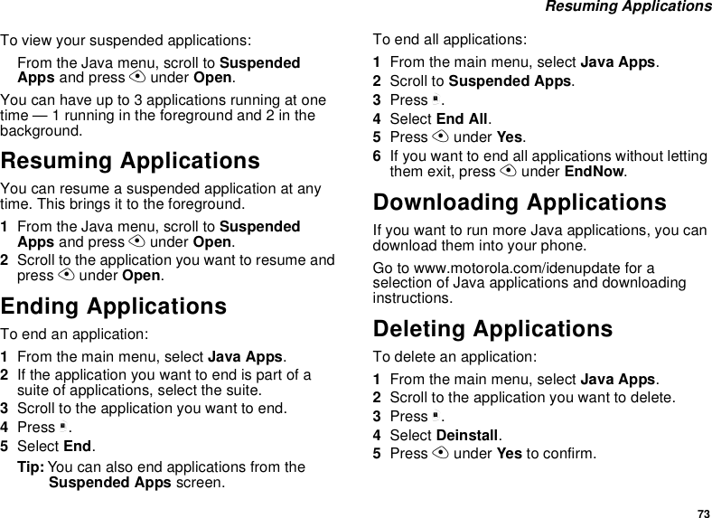 73Resuming ApplicationsTo view your suspended applications:From the Java menu, scroll to SuspendedApps and press Aunder Open.You can have up to 3 applications running at onetime — 1 running in the foreground and 2 in thebackground.Resuming ApplicationsYou can resume a suspended application at anytime. This brings it to the foreground.1From the Java menu, scroll to SuspendedApps and press Aunder Open.2Scroll to the application you want to resume andpress Aunder Open.Ending ApplicationsToendanapplication:1From the main menu, select Java Apps.2If the application you want to end is part of asuite of applications, select the suite.3Scroll to the application you want to end.4Press m.5Select End.Tip: You can also end applications from theSuspended Apps screen.To end all applications:1From the main menu, select Java Apps.2Scroll to Suspended Apps.3Press m.4Select End All.5Press Aunder Yes.6If you want to end all applications without lettingthem exit, press Aunder EndNow.Downloading ApplicationsIf you want to run more Java applications, you candownload them into your phone.Go to www.motorola.com/idenupdate for aselection of Java applications and downloadinginstructions.Deleting ApplicationsTo delete an application:1From the main menu, select Java Apps.2Scroll to the application you want to delete.3Press m.4Select Deinstall.5Press Aunder Yes to confirm.