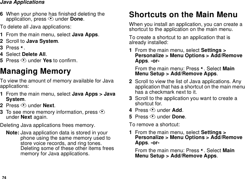 74Java Applications6When your phone has finished deleting theapplication, press Aunder Done.To delete all Java applications:1From the main menu, select Java Apps.2Scroll to Java System.3Press m.4Select Delete All.5Press Aunder Yes to confirm.Managing MemoryTo view the amount of memory available for Javaapplications:1From the main menu, select Java Apps &gt; JavaSystem.2Press Aunder Next.3To see more memory information, press Aunder Next again.Deleting Java applications frees memory.Note: Java application data is stored in yourphone using the same memory used tostore voice records, and ring tones.Deleting some of these other items freesmemory for Java applications.Shortcuts on the Main MenuWhen you install an application, you can create ashortcut to the application on the main menu.Tocreateashortcuttoanapplicationthatisalready installed:1From the main menu, select Settings &gt;Personalize &gt; Menu Options &gt; Add/RemoveApps.-or-From the main menu: Press m. Select MainMenu Setup &gt; Add/Remove Apps.2Scroll to view the list of Java applications. Anyapplication that has a shortcut on the main menuhas a checkmark next to it.3Scroll to the application you want to create ashortcut for.4Press Aunder Add.5Press Aunder Done.Toremoveashortcut:1From the main menu, select Settings &gt;Personalize &gt; Menu Options &gt; Add/RemoveApps.-or-From the main menu: Press m. Select MainMenu Setup &gt; Add/Remove Apps.